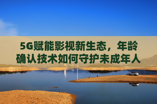 5G赋能影视新生态,年龄确认技术如何守护未成年人健康成长,5G赋能影视新生态,年龄确认技术守护未成年人成长 5G赋能影视新生态,年龄确认技术如何守护未成年人健康成长,5G赋能影视新生态,年龄确认技术守护未成年人成长