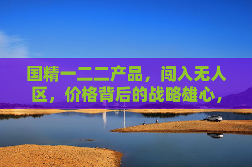 国精一二二产品,闯入无人区,价格背后的战略雄心,国精一二二产品闯入无人区,价格背后的战略雄心 国精一二二产品,闯入无人区,价格背后的战略雄心,国精一二二产品闯入无人区,价格背后的战略雄心