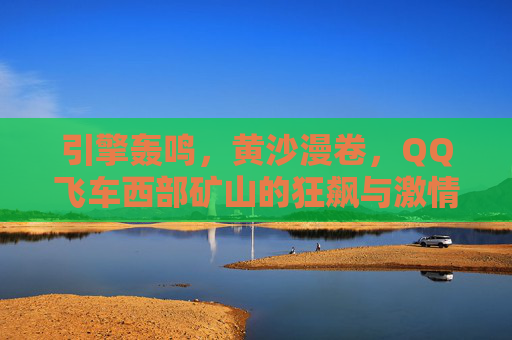 引擎轰鸣,黄沙漫卷,QQ飞车西部矿山的狂飙与激情,QQ飞车西部矿山,黄沙引擎狂飙 引擎轰鸣,黄沙漫卷,QQ飞车西部矿山的狂飙与激情,QQ飞车西部矿山,黄沙引擎狂飙