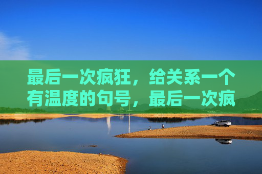 最后一次疯狂,给关系一个有温度的句号,最后一次疯狂,给关系一个有温度的句号 最后一次疯狂,给关系一个有温度的句号,最后一次疯狂,给关系一个有温度的句号