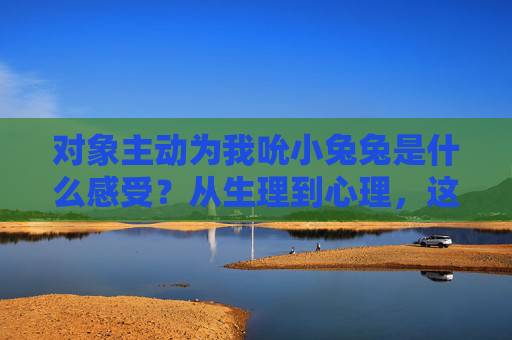 对象主动为我吮小兔兔是什么感受?从生理到心理,这几点我想说清楚,对象主动为我吮小兔兔,从生理到心理的真实感受 对象主动为我吮小兔兔是什么感受?从生理到心理,这几点我想说清楚,对象主动为我吮小兔兔,从生理到心理的真实感受