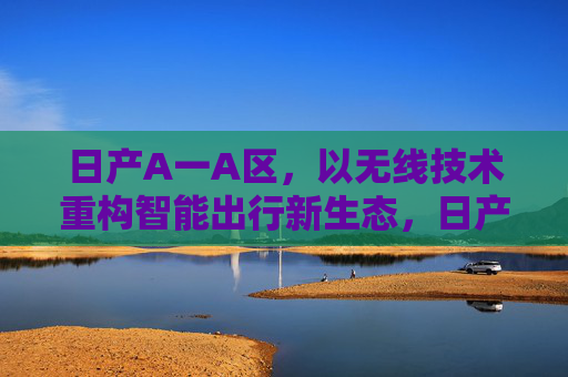 日产A一A区,以无线技术重构智能出行新生态,日产A一A区,以无线技术重构智能出行新生态 日产A一A区,以无线技术重构智能出行新生态,日产A一A区,以无线技术重构智能出行新生态
