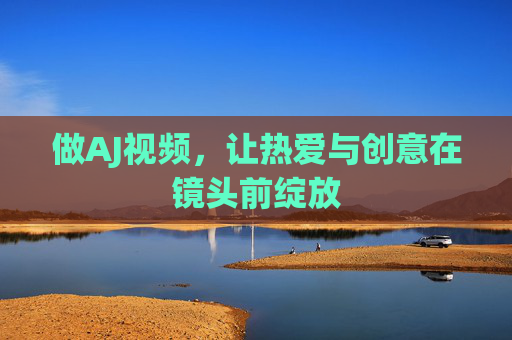 做AJ视频,让热爱与创意在镜头前绽放 做AJ视频,让热爱与创意在镜头前绽放
