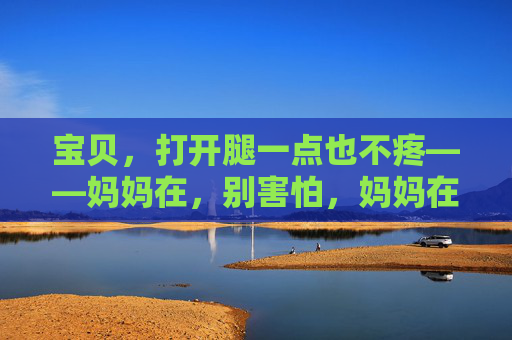 宝贝,打开腿一点也不疼——妈妈在,别害怕,妈妈在,打开腿也不疼 宝贝,打开腿一点也不疼——妈妈在,别害怕,妈妈在,打开腿也不疼