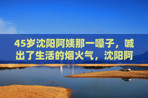 45岁沈阳阿姨那一嗓子,喊出了生活的烟火气,沈阳阿姨一嗓子,喊出生活烟火气 45岁沈阳阿姨那一嗓子,喊出了生活的烟火气,沈阳阿姨一嗓子,喊出生活烟火气