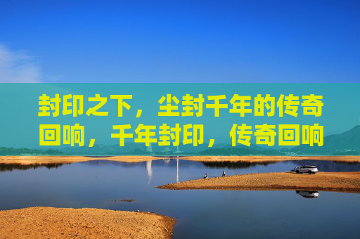 封印之下,尘封千年的传奇回响,千年封印,传奇回响 封印之下,尘封千年的传奇回响,千年封印,传奇回响