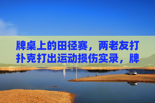 牌桌上的田径赛,两老友打扑克打出运动损伤实录,牌桌田径赛,老友打扑克致运动损伤实录 牌桌上的田径赛,两老友打扑克打出运动损伤实录,牌桌田径赛,老友打扑克致运动损伤实录