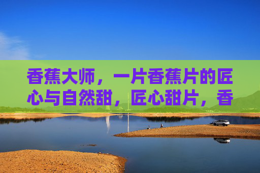 香蕉大师，一片香蕉片的匠心与自然甜，匠心甜片，香蕉大师的自然之味