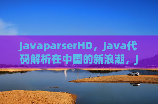 JavaparserHD，Java代码解析在中国的新浪潮，JavaparserHD引领中国Java代码解析新浪潮