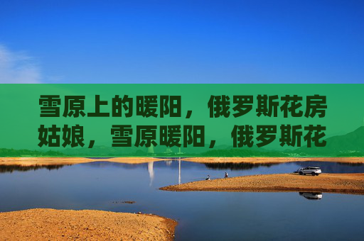 雪原上的暖阳,俄罗斯花房姑娘,雪原暖阳,俄罗斯花房姑娘 雪原上的暖阳,俄罗斯花房姑娘,雪原暖阳,俄罗斯花房姑娘