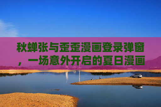 秋蝉张与歪歪漫画登录弹窗,一场意外开启的夏日漫画奇遇,秋蝉张与歪歪漫画,弹窗意外开启夏日漫画奇遇 秋蝉张与歪歪漫画登录弹窗,一场意外开启的夏日漫画奇遇,秋蝉张与歪歪漫画,弹窗意外开启夏日漫画奇遇