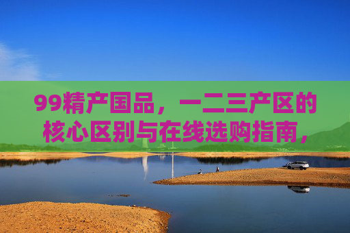99精产国品,一二三产区的核心区别与在线选购指南,99精产国品,一二三产区核心区别与在线选购指南 99精产国品,一二三产区的核心区别与在线选购指南,99精产国品,一二三产区核心区别与在线选购指南