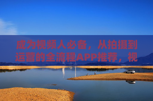 成为视频人必备,从拍摄到运营的全流程APP推荐,视频人必备,全流程拍摄运营APP推荐 成为视频人必备,从拍摄到运营的全流程APP推荐,视频人必备,全流程拍摄运营APP推荐