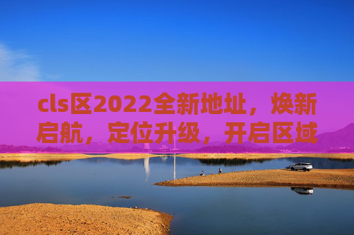 cls区2022全新地址,焕新启航,定位升级,开启区域发展新篇章,cls区2022焕新启航,定位升级开启区域发展新篇章 cls区2022全新地址,焕新启航,定位升级,开启区域发展新篇章,cls区2022焕新启航,定位升级开启区域发展新篇章