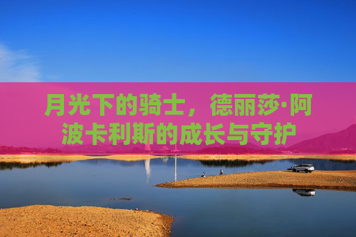 月光下的骑士,德丽莎·阿波卡利斯的成长与守护 月光下的骑士,德丽莎·阿波卡利斯的成长与守护