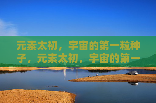 元素太初,宇宙的第一粒种子,元素太初,宇宙的第一粒种子 元素太初,宇宙的第一粒种子,元素太初,宇宙的第一粒种子