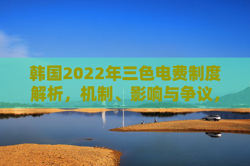 韩国2022年三色电费制度解析,机制、影响与争议,韩国2022年三色电费制度,机制、影响与争议 韩国2022年三色电费制度解析,机制、影响与争议,韩国2022年三色电费制度,机制、影响与争议