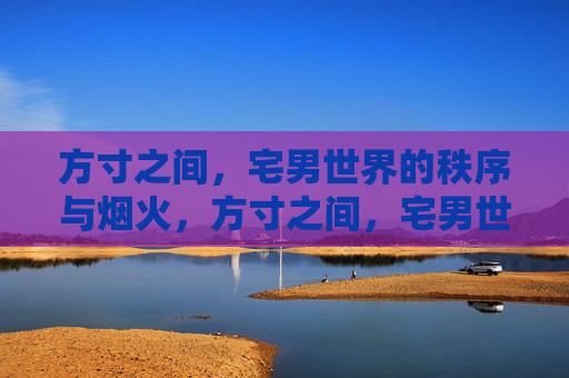 方寸之间,宅男世界的秩序与烟火,方寸之间,宅男世界的秩序烟火 方寸之间,宅男世界的秩序与烟火,方寸之间,宅男世界的秩序烟火