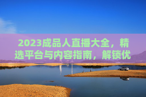 2023成品人直播大全,精选平台与内容指南,解锁优质直播新体验,2023成品人直播大全,精选平台内容,解锁优质新体验 2023成品人直播大全,精选平台与内容指南,解锁优质直播新体验,2023成品人直播大全,精选平台内容,解锁优质新体验