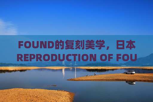 FOUND的复刻美学,日本REPRODUCTION OF FOUND的传统根脉与当代重生,日本FOUND复刻美学,传统根脉与当代重生 FOUND的复刻美学,日本REPRODUCTION OF FOUND的传统根脉与当代重生,日本FOUND复刻美学,传统根脉与当代重生