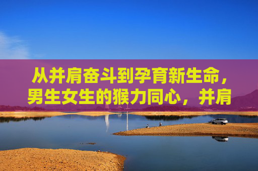 从并肩奋斗到孕育新生命,男生女生的猴力同心,并肩奋斗,猴力同心育新生 从并肩奋斗到孕育新生命,男生女生的猴力同心,并肩奋斗,猴力同心育新生