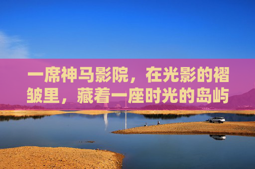 一席神马影院,在光影的褶皱里,藏着一座时光的岛屿,光影褶皱藏时光岛屿,一席神马影院 一席神马影院,在光影的褶皱里,藏着一座时光的岛屿,光影褶皱藏时光岛屿,一席神马影院
