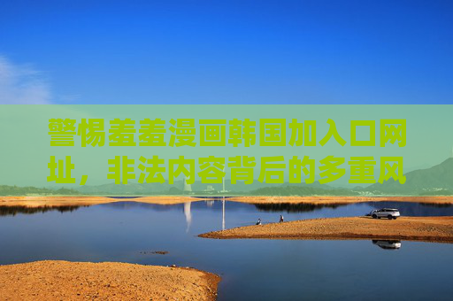 警惕羞羞漫画韩国加入口网址，非法内容背后的多重风险与正确应对，警惕羞羞漫画韩国加入口网址，非法内容多重风险与正确应对
