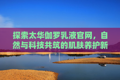 探索太华伽罗乳液官网,自然与科技共筑的肌肤养护新体验,太华伽罗乳液,自然与科技共筑肌肤养护新体验 探索太华伽罗乳液官网,自然与科技共筑的肌肤养护新体验,太华伽罗乳液,自然与科技共筑肌肤养护新体验