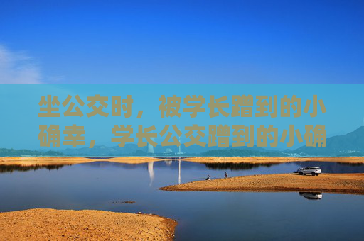 坐公交时,被学长蹭到的小确幸,学长公交蹭到的小确幸 坐公交时,被学长蹭到的小确幸,学长公交蹭到的小确幸