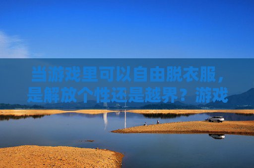当游戏里可以自由脱衣服,是解放个性还是越界?游戏自由脱衣服,个性解放还是越界? 当游戏里可以自由脱衣服,是解放个性还是越界?游戏自由脱衣服,个性解放还是越界?