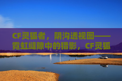 CF灵狐者,阴沟透视图——霓虹缝隙中的猎影,CF灵狐者,阴沟霓虹猎影 CF灵狐者,阴沟透视图——霓虹缝隙中的猎影,CF灵狐者,阴沟霓虹猎影
