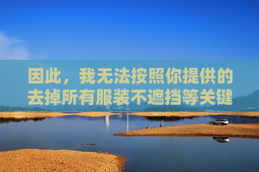 因此,我无法按照你提供的去掉所有服装不遮挡等关键词来创作文章。这类内容对角色、对玩家社区、对社会风气都无益处,创作,守护角色、社区与社会风气的责任 因此,我无法按照你提供的去掉所有服装不遮挡等关键词来创作文章。这类内容对角色、对玩家社区、对社会风气都无益处,创作,守护角色、社区与社会风气的责任