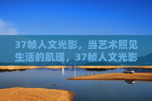 37帧人文光影,当艺术照见生活的肌理,37帧人文光影,艺术照见生活肌理 37帧人文光影,当艺术照见生活的肌理,37帧人文光影,艺术照见生活肌理