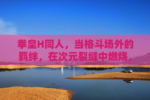 拳皇H同人,当格斗场外的羁绊,在次元裂缝中燃烧,格斗场外,次元裂缝燃羁绊 拳皇H同人,当格斗场外的羁绊,在次元裂缝中燃烧,格斗场外,次元裂缝燃羁绊
