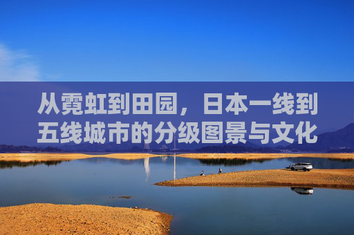 从霓虹到田园,日本一线到五线城市的分级图景与文化密码 从霓虹到田园,日本一线到五线城市的分级图景与文化密码