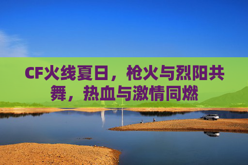 CF火线夏日,枪火与烈阳共舞,热血与激情同燃 CF火线夏日,枪火与烈阳共舞,热血与激情同燃