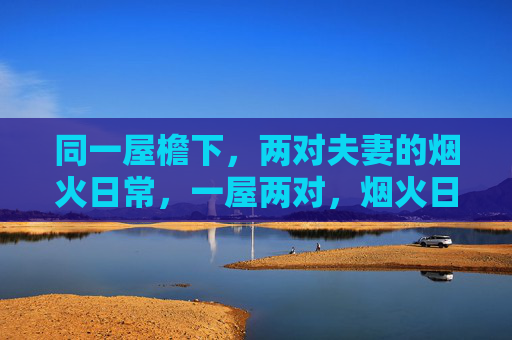 同一屋檐下,两对夫妻的烟火日常,一屋两对,烟火日常 同一屋檐下,两对夫妻的烟火日常,一屋两对,烟火日常