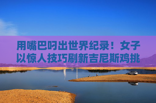用嘴巴叼出世界纪录！女子以惊人技巧刷新吉尼斯鸡挑战极限，女子用嘴叼出吉尼斯鸡世界纪录