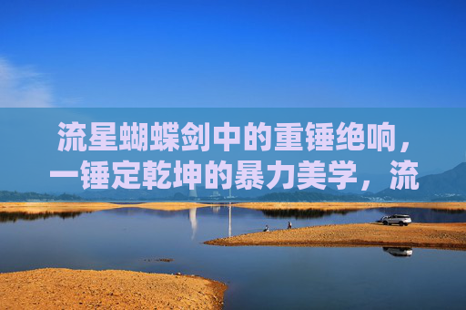 流星蝴蝶剑中的重锤绝响，一锤定乾坤的暴力美学，流星蝴蝶剑重锤绝响，一锤定乾坤的暴力美学