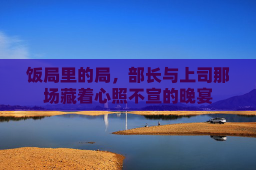 饭局里的局,部长与上司那场藏着心照不宣的晚宴 饭局里的局,部长与上司那场藏着心照不宣的晚宴