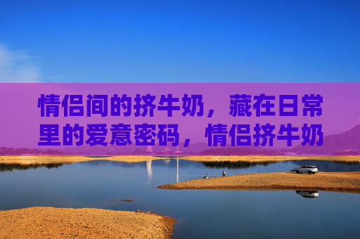 情侣间的挤牛奶，藏在日常里的爱意密码，情侣挤牛奶，藏在日常里的爱意密码