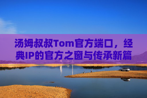 汤姆叔叔Tom官方端口，经典IP的官方之窗与传承新篇，汤姆叔叔Tom官方端口，经典IP的官方之窗与传承新篇
