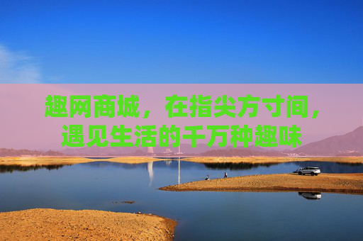 趣网商城,在指尖方寸间,遇见生活的千万种趣味 趣网商城,在指尖方寸间,遇见生活的千万种趣味