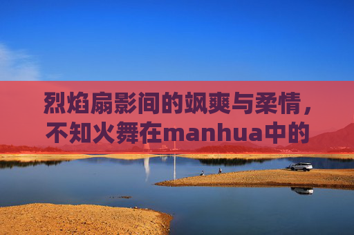 烈焰扇影间的飒爽与柔情,不知火舞在manhua中的燃情演绎,烈焰扇影间的飒爽柔情,不知火舞manhua燃情演绎 烈焰扇影间的飒爽与柔情,不知火舞在manhua中的燃情演绎,烈焰扇影间的飒爽柔情,不知火舞manhua燃情演绎