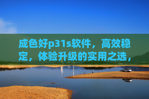 成色好p31s软件,高效稳定,体验升级的实用之选,成色好p31s软件,高效稳定,体验升级的实用之选 成色好p31s软件,高效稳定,体验升级的实用之选,成色好p31s软件,高效稳定,体验升级的实用之选