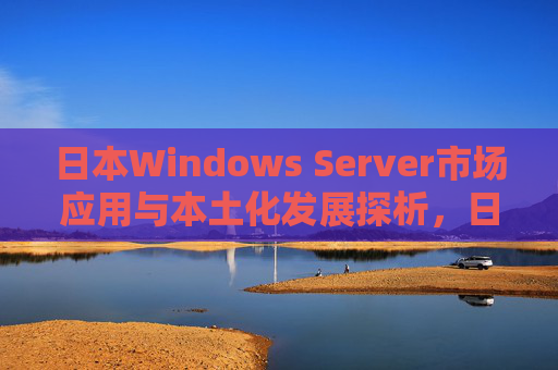 日本Windows Server市场应用与本土化发展探析,日本Windows Server市场应用与本土化发展探析 日本Windows Server市场应用与本土化发展探析,日本Windows Server市场应用与本土化发展探析