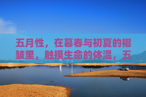 五月性,在暮春与初夏的褶皱里,触摸生命的体温,五月,暮春与初夏褶皱里的生命体温 五月性,在暮春与初夏的褶皱里,触摸生命的体温,五月,暮春与初夏褶皱里的生命体温