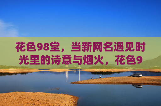 花色98堂,当新网名遇见时光里的诗意与烟火,花色98堂,当新网名遇见时光的诗意与烟火 花色98堂,当新网名遇见时光里的诗意与烟火,花色98堂,当新网名遇见时光的诗意与烟火