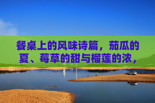 餐桌上的风味诗篇,茄瓜的夏、莓草的甜与榴莲的浓,餐桌诗篇,茄瓜夏、莓草甜、榴莲浓 餐桌上的风味诗篇,茄瓜的夏、莓草的甜与榴莲的浓,餐桌诗篇,茄瓜夏、莓草甜、榴莲浓