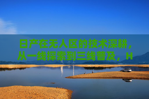 日产在无人区的技术深耕,从一线探索到三线普及,HAV重塑出行未来,日产无人区技术深耕,一线探索到三线普及,HAV重塑出行未来 日产在无人区的技术深耕,从一线探索到三线普及,HAV重塑出行未来,日产无人区技术深耕,一线探索到三线普及,HAV重塑出行未来